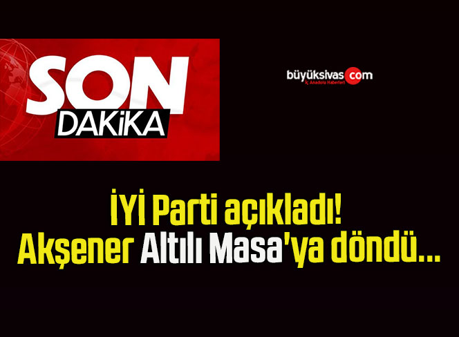 İYİ Parti açıkladı! Akşener Altılı Masa’ya döndü…