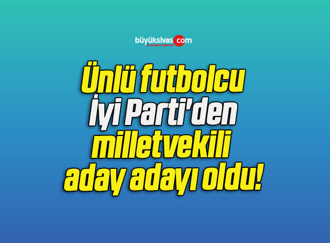Ünlü futbolcu İyi Parti’den milletvekili aday adayı oldu!