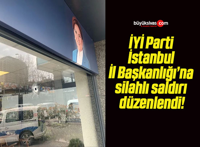 İYİ Parti İstanbul İl Başkanlığı’na silahlı saldırı düzenlendi!