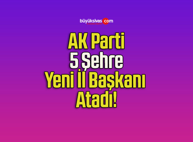 AK Parti 5 Şehre Yeni İl Başkanı Atadı!