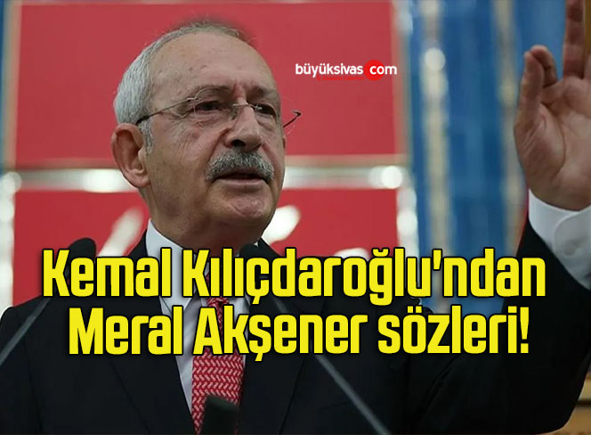 Kemal Kılıçdaroğlu’ndan Meral Akşener sözleri!