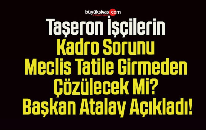 Taşeron İşçilerin Kadro Sorunu Meclis Tatile Girmeden Çözülecek Mi? Başkan Atalay Açıkladı!