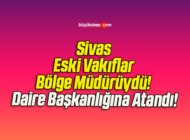 Sivas Eski Vakıflar Bölge Müdürüydü! Daire Başkanlığına Atandı!