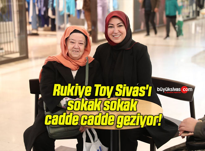 Rukiye Toy Sivas’ı sokak sokak cadde cadde geziyor!