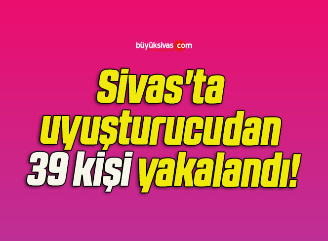 Sivas’ta uyuşturucudan 39 kişi yakalandı!