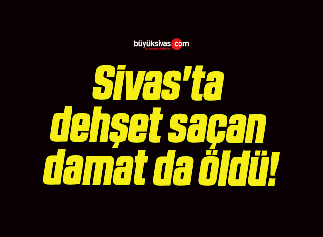 Sivas’ta dehşet saçan damat da öldü!