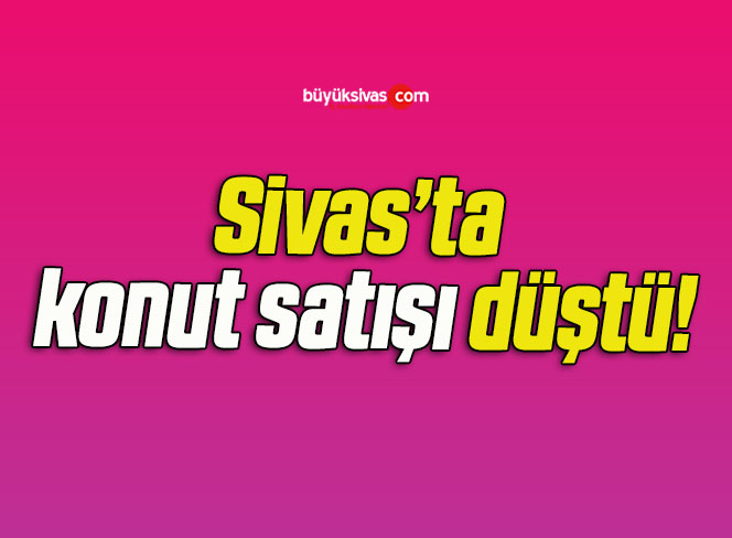 Sivas’ta konut satışı düştü!