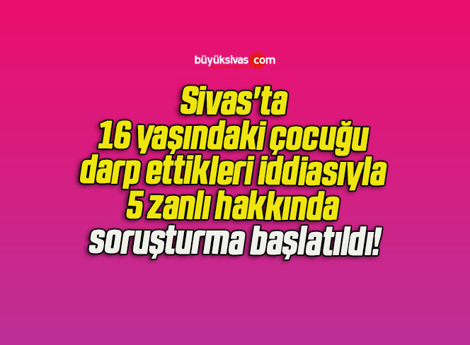 Sivas’ta 16 yaşındaki çocuğu darp ettikleri iddiasıyla 5 zanlı hakkında soruşturma başlatıldı!