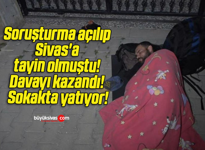 Soruşturma açılıp Sivas’a tayin olmuştu! Davayı kazandı! Sokakta yatıyor!