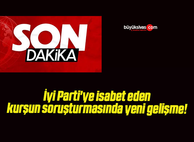 İyi Parti’ye isabet eden kurşun soruşturmasında yeni gelişme!