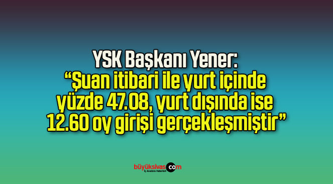 YSK Başkanı Yener: “Şuan itibari ile yurt içinde yüzde 47.08, yurt dışında ise 12.60 oy girişi gerçekleşmiştir”