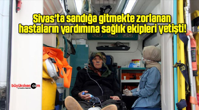 Sivas’ta sandığa gitmekte zorlanan hastaların yardımına sağlık ekipleri yetişti!
