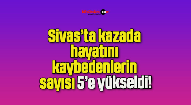 Sivas’ta kazada hayatını kaybedenlerin sayısı 5’e yükseldi!