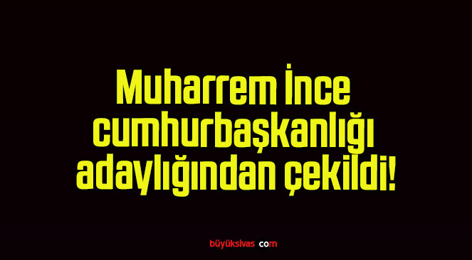 Muharrem İnce cumhurbaşkanlığı adaylığından çekildi!