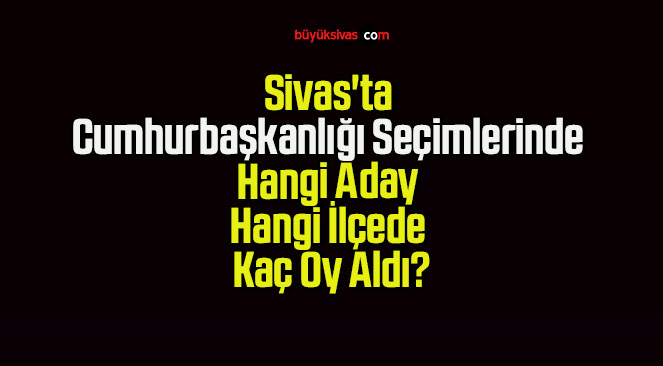 Sivas’ta Cumhurbaşkanlığı Seçimlerinde Hangi Aday Hangi İlçede Kaç Oy Aldı?