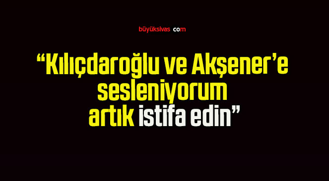 “Kılıçdaroğlu ve Akşener’e sesleniyorum artık istifa edin”