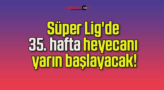Süper Lig’de 35. hafta heyecanı yarın başlayacak!
