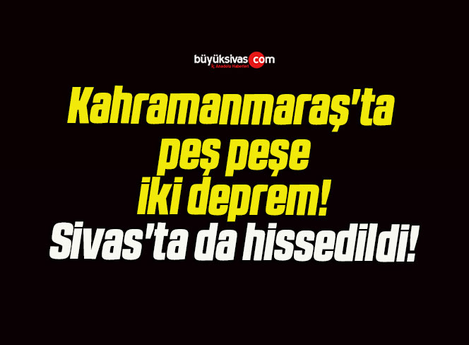 Kahramanmaraş’ta peş peşe iki deprem! Sivas’ta da hissedildi!
