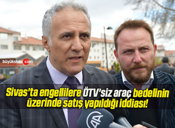 Sivas’ta engellilere ÖTV’siz araç bedelinin üzerinde satış yapıldığı iddiası!