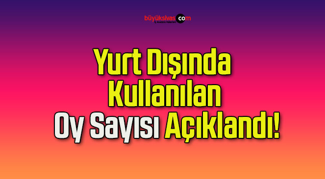 Yurt Dışında Kullanılan Oy Sayısı Açıklandı!