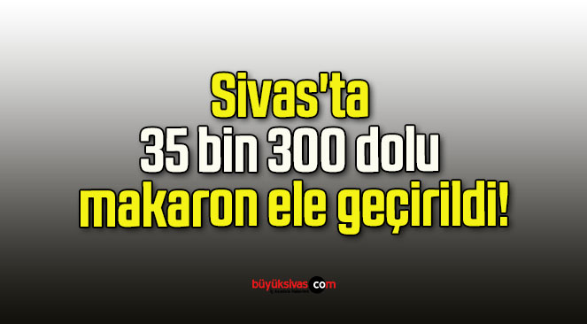 Sivas’ta 35 bin 300 dolu makaron ele geçirildi!