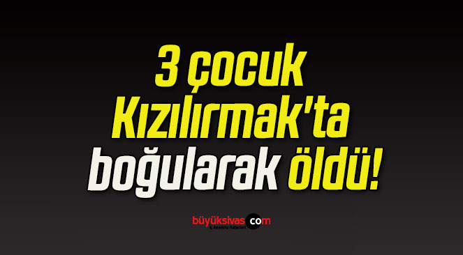 3 çocuk Kızılırmak’ta boğularak öldü!