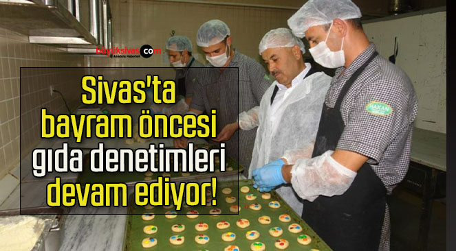 Sivas’ta bayram öncesi gıda denetimleri devam ediyor!