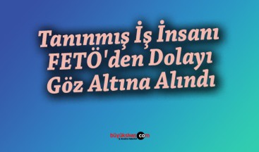 Tanınmış İş İnsanı FETÖ’den Dolayı Göz Altına Alındı