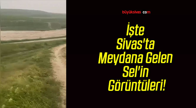 İşte Sivas’ta Meydana Gelen Sel’in Görüntüleri!