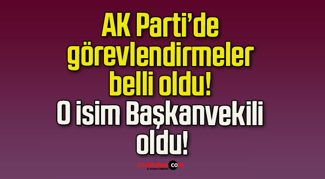 AK Parti’de görevlendirmeler belli oldu! O isim Başkanvekili oldu!