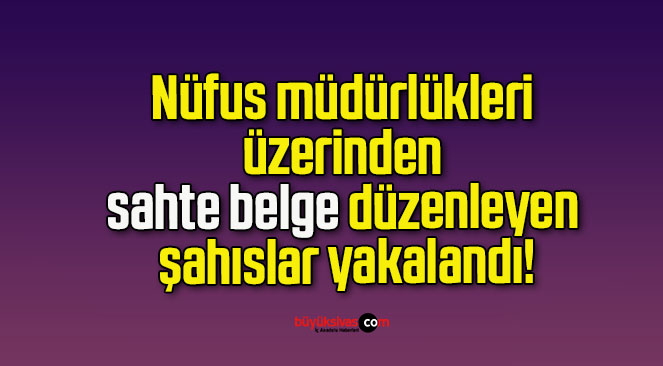 Nüfus müdürlükleri üzerinden sahte belge düzenleyen şahıslar yakalandı!