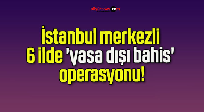 İstanbul merkezli 6 ilde ‘yasa dışı bahis’ operasyonu!