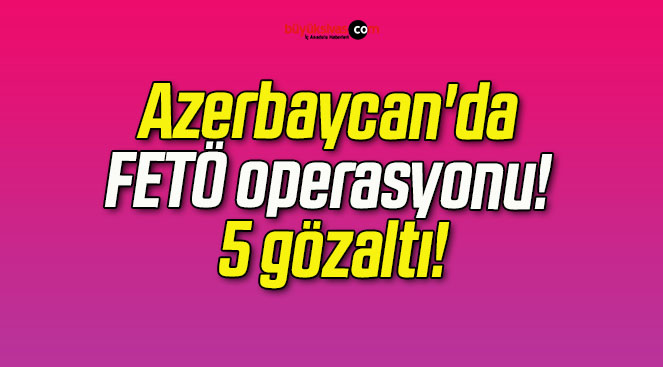 Azerbaycan’da FETÖ operasyonu! 5 gözaltı!
