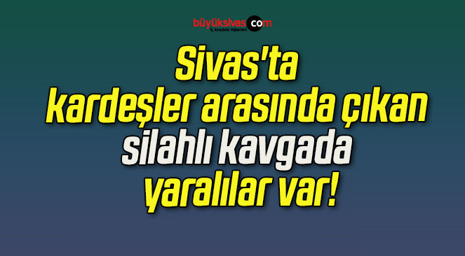 Sivas’ta kardeşler arasında çıkan silahlı kavgada yaralılar var!
