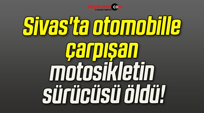 Sivas’ta otomobille çarpışan motosikletin sürücüsü öldü!