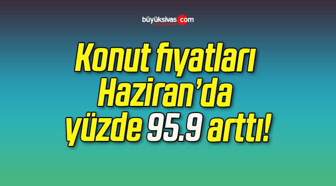 Konut fiyatları Haziran’da yüzde 95.9 arttı!