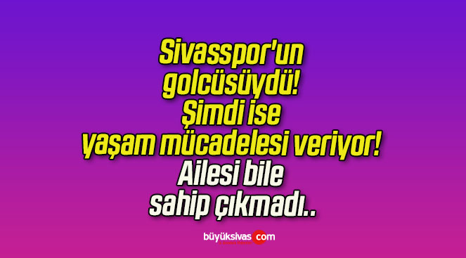 Sivasspor’un golcüsüydü! Şimdi ise yaşam mücadelesi veriyor! Ailesi bile sahip çıkmadı..