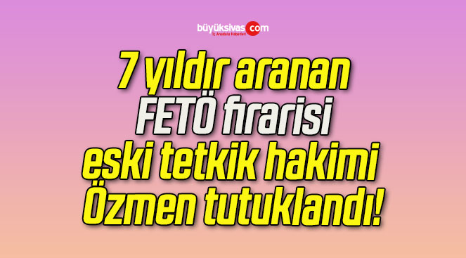 7 yıldır aranan FETÖ firarisi eski tetkik hakimi Özmen tutuklandı!