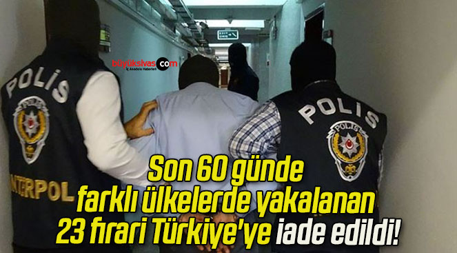 Son 60 günde farklı ülkelerde yakalanan 23 firari Türkiye’ye iade edildi!