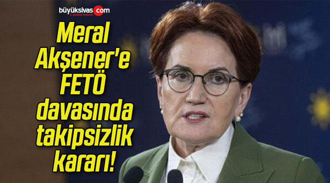 Meral Akşener’e FETÖ davasında takipsizlik kararı!