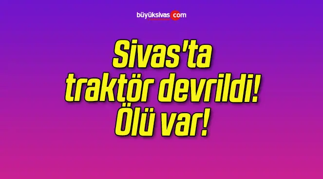 Sivas’ta traktör devrildi! Ölü var!