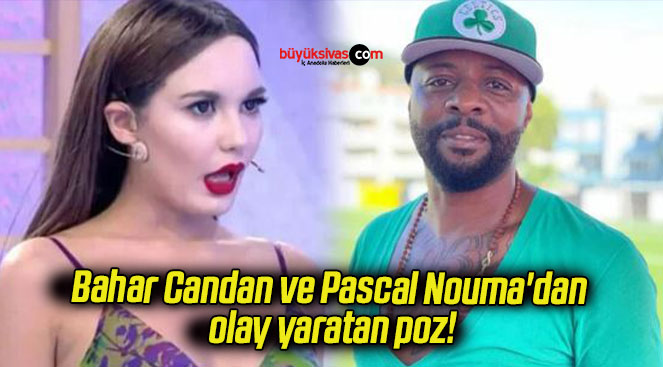 Bahar Candan ve Pascal Nouma’dan olay yaratan poz!