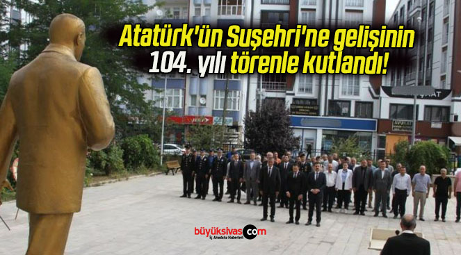 Atatürk’ün Suşehri’ne gelişinin 104. yılı törenle kutlandı!
