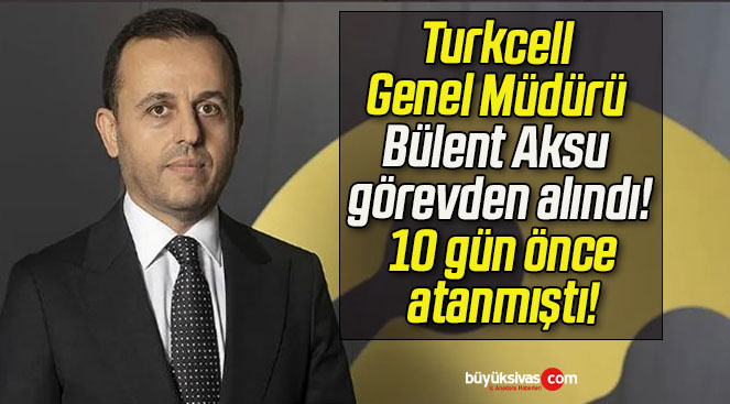 Turkcell Genel Müdürü Bülent Aksu görevden alındı! 10 gün önce atanmıştı!