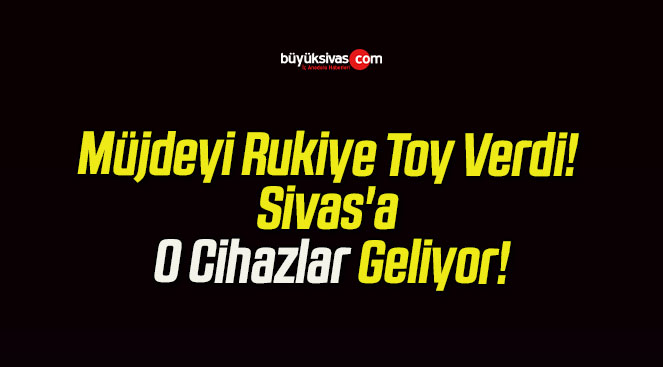 Müjdeyi Rukiye Toy Verdi! Sivas’a O Cihazlar Geliyor!