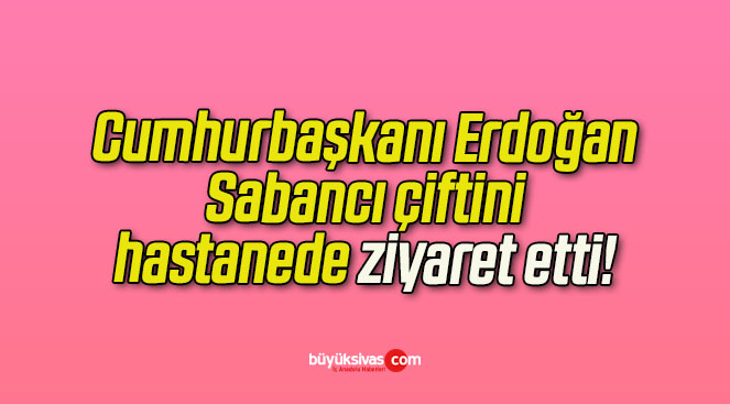 Cumhurbaşkanı Erdoğan Sabancı çiftini hastanede ziyaret etti!