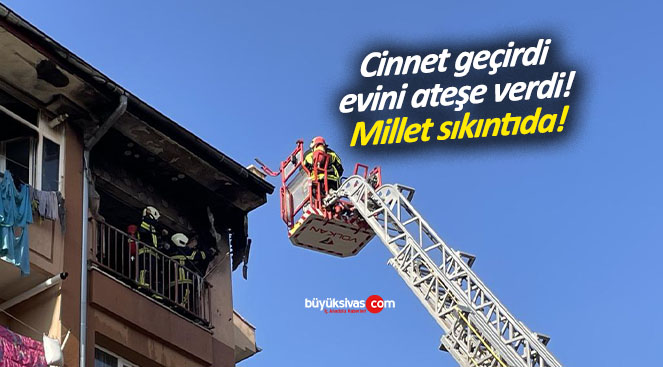 Cinnet geçirdi evini ateş verdi! Millet sıkıntıda valla