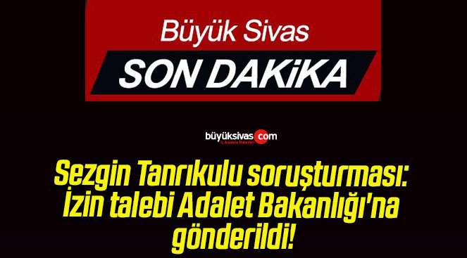 Sezgin Tanrıkulu soruşturması: İzin talebi Adalet Bakanlığı’na gönderildi!