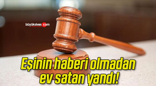 Eşinin haberi olmadan ev satan yandı!