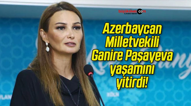 Azerbaycan Milletvekili Ganire Paşayeva yaşamını yitirdi!